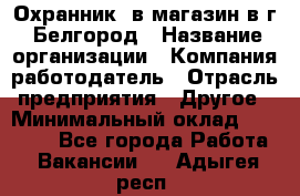 Охранник. в магазин в г. Белгород › Название организации ­ Компания-работодатель › Отрасль предприятия ­ Другое › Минимальный оклад ­ 11 000 - Все города Работа » Вакансии   . Адыгея респ.